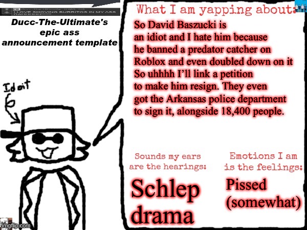 https://chng.it/FGSDfq7XzF | So David Baszucki is an idiot and I hate him because he banned a predator catcher on Roblox and even doubled down on it
So uhhhh I’ll link a petition to make him resign. They even got the Arkansas police department to sign it, alongside 18,400 people. Schlep drama; Pissed (somewhat) | image tagged in ducc-the-ultimate's epic ass announcement template | made w/ Imgflip meme maker