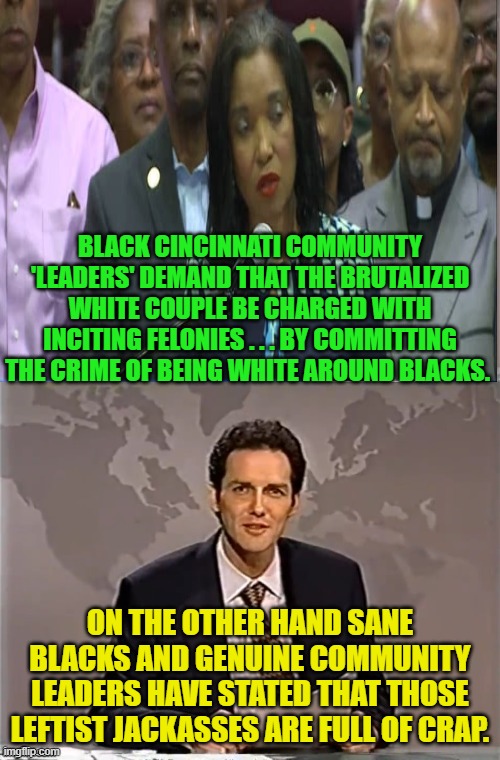 Vast numbers of Blacks are turning their backs on the Dem Party' 'values'. | BLACK CINCINNATI COMMUNITY 'LEADERS' DEMAND THAT THE BRUTALIZED WHITE COUPLE BE CHARGED WITH INCITING FELONIES . . . BY COMMITTING THE CRIME OF BEING WHITE AROUND BLACKS. ON THE OTHER HAND SANE BLACKS AND GENUINE COMMUNITY LEADERS HAVE STATED THAT THOSE LEFTIST JACKASSES ARE FULL OF CRAP. | image tagged in weekend update with norm | made w/ Imgflip meme maker