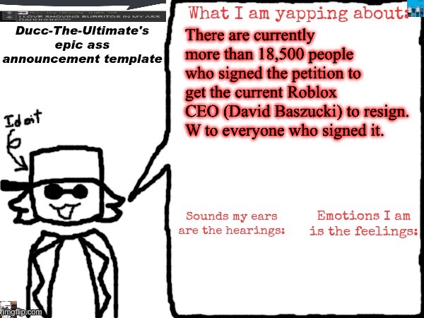 https://chng.it/FGSDfq7XzF | There are currently more than 18,500 people who signed the petition to get the current Roblox CEO (David Baszucki) to resign.
W to everyone who signed it. | image tagged in ducc-the-ultimate's epic ass announcement template | made w/ Imgflip meme maker