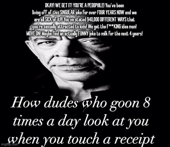 I like to hoard useless shit like copypastas | OKAY! WE GET IT! YOU’RE A PEDOPHILE! You’ve been living off of this SINGULAR joke for over FOUR YEARS NOW and we are all SICK of it!!! You’ve stated 940,000 DIFFERENT WAYS that you’re sexually attracted to kids! We get the F**KING idea man! MOVE ON! Maybe find an actually FUNNY joke to milk for the next 4 years! | image tagged in reaction image | made w/ Imgflip meme maker
