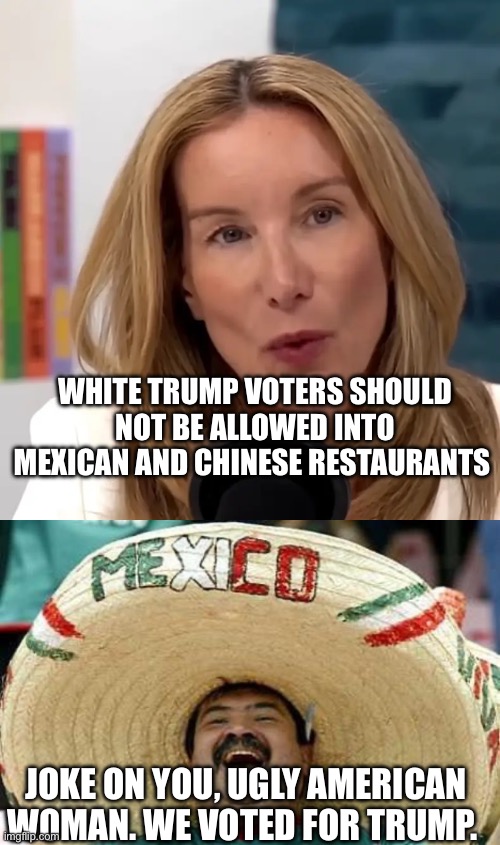 WHITE TRUMP VOTERS SHOULD NOT BE ALLOWED INTO MEXICAN AND CHINESE RESTAURANTS; JOKE ON YOU, UGLY AMERICAN WOMAN. WE VOTED FOR TRUMP. | image tagged in juan,political meme,politics,mexican,chinese | made w/ Imgflip meme maker