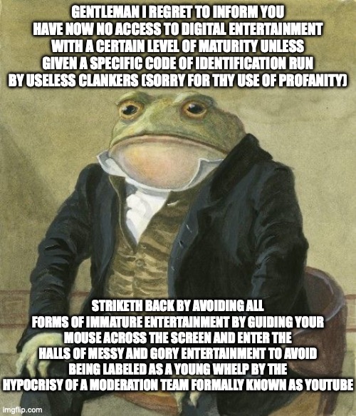 Youtube ID verification in ye olde english | GENTLEMAN I REGRET TO INFORM YOU HAVE NOW NO ACCESS TO DIGITAL ENTERTAINMENT WITH A CERTAIN LEVEL OF MATURITY UNLESS GIVEN A SPECIFIC CODE OF IDENTIFICATION RUN BY USELESS CLANKERS (SORRY FOR THY USE OF PROFANITY); STRIKETH BACK BY AVOIDING ALL FORMS OF IMMATURE ENTERTAINMENT BY GUIDING YOUR MOUSE ACROSS THE SCREEN AND ENTER THE HALLS OF MESSY AND GORY ENTERTAINMENT TO AVOID BEING LABELED AS A YOUNG WHELP BY THE HYPOCRISY OF A MODERATION TEAM FORMALLY KNOWN AS YOUTUBE | image tagged in gentleman frog,memes,youtube,ye olde englishman | made w/ Imgflip meme maker