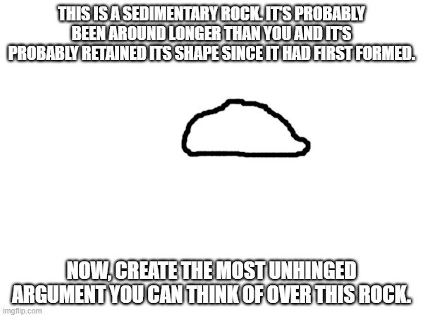 THIS IS A SEDIMENTARY ROCK. IT'S PROBABLY BEEN AROUND LONGER THAN YOU AND IT'S PROBABLY RETAINED ITS SHAPE SINCE IT HAD FIRST FORMED. NOW, CREATE THE MOST UNHINGED ARGUMENT YOU CAN THINK OF OVER THIS ROCK. | made w/ Imgflip meme maker