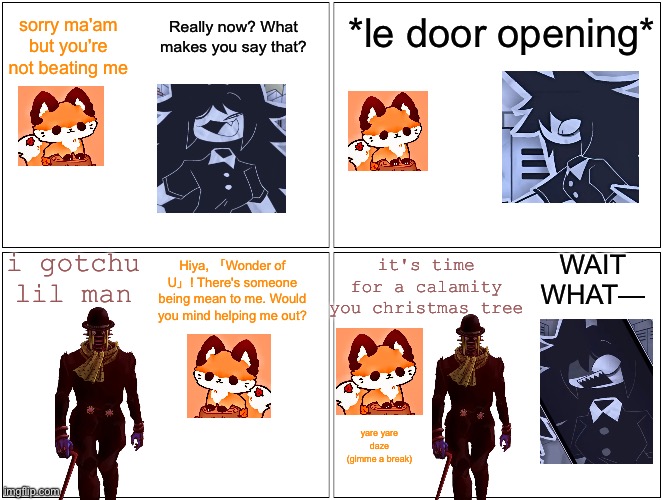 so i may have made an absurd comic out of boredom (mod: if im cool , make a comic abou me) | Really now? What makes you say that? *le door opening*; sorry ma'am but you're not beating me; WAIT WHAT—; i gotchu lil man; it's time for a calamity you christmas tree; Hiya, 「Wonder of U」! There's someone being mean to me. Would you mind helping me out? yare yare daze (gimme a break) | image tagged in fpe,jojo's bizarre adventure,ragecomic | made w/ Imgflip meme maker