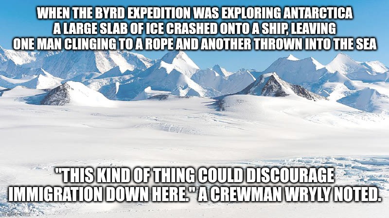 Antarctica | WHEN THE BYRD EXPEDITION WAS EXPLORING ANTARCTICA A LARGE SLAB OF ICE CRASHED ONTO A SHIP, LEAVING ONE MAN CLINGING TO A ROPE AND ANOTHER THROWN INTO THE SEA; "THIS KIND OF THING COULD DISCOURAGE IMMIGRATION DOWN HERE." A CREWMAN WRYLY NOTED. | image tagged in antarctica | made w/ Imgflip meme maker