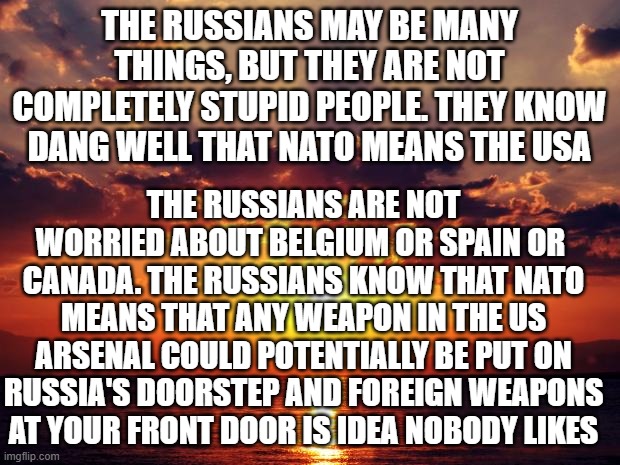 Sunset | THE RUSSIANS MAY BE MANY THINGS, BUT THEY ARE NOT COMPLETELY STUPID PEOPLE. THEY KNOW DANG WELL THAT NATO MEANS THE USA; THE RUSSIANS ARE NOT WORRIED ABOUT BELGIUM OR SPAIN OR  CANADA. THE RUSSIANS KNOW THAT NATO MEANS THAT ANY WEAPON IN THE US ARSENAL COULD POTENTIALLY BE PUT ON RUSSIA'S DOORSTEP AND FOREIGN WEAPONS AT YOUR FRONT DOOR IS IDEA NOBODY LIKES | image tagged in sunset | made w/ Imgflip meme maker
