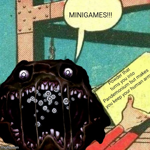 500 Minigames | MINIGAMES!!! Powder that turns you into Pandemonium but makes you keep your human arms | image tagged in powder that makes you say yes | made w/ Imgflip meme maker
