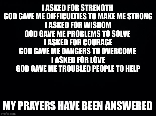 Black background | I ASKED FOR STRENGTH 
GOD GAVE ME DIFFICULTIES TO MAKE ME STRONG
I ASKED FOR WISDOM
GOD GAVE ME PROBLEMS TO SOLVE 
I ASKED FOR COURAGE
GOD GAVE ME DANGERS TO OVERCOME 
I ASKED FOR LOVE
GOD GAVE ME TROUBLED PEOPLE TO HELP; MY PRAYERS HAVE BEEN ANSWERED | image tagged in black background | made w/ Imgflip meme maker