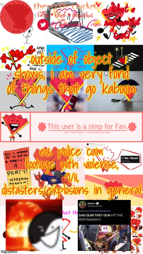 idk it's just intriguing | outside of object shows, i am very fond of things that go kaboom; ex: police cam footage with violence, 9/11, distasters/explosions in general | image tagged in the-goth-chicken's fan announcement template | made w/ Imgflip meme maker
