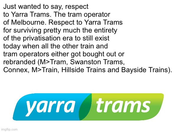 W Yarra Trams | Just wanted to say, respect to Yarra Trams. The tram operator of Melbourne. Respect to Yarra Trams for surviving pretty much the entirety of the privatisation era to still exist today when all the other train and tram operators either got bought out or rebranded (M>Tram, Swanston Trams, Connex, M>Train, Hillside Trains and Bayside Trains). | made w/ Imgflip meme maker