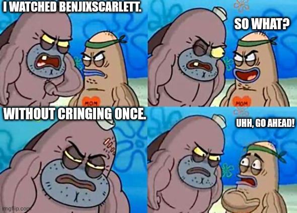 So emotionally tough | I WATCHED BENJIXSCARLETT. SO WHAT? WITHOUT CRINGING ONCE. UHH, GO AHEAD! | image tagged in welcome to the salty spitoon | made w/ Imgflip meme maker