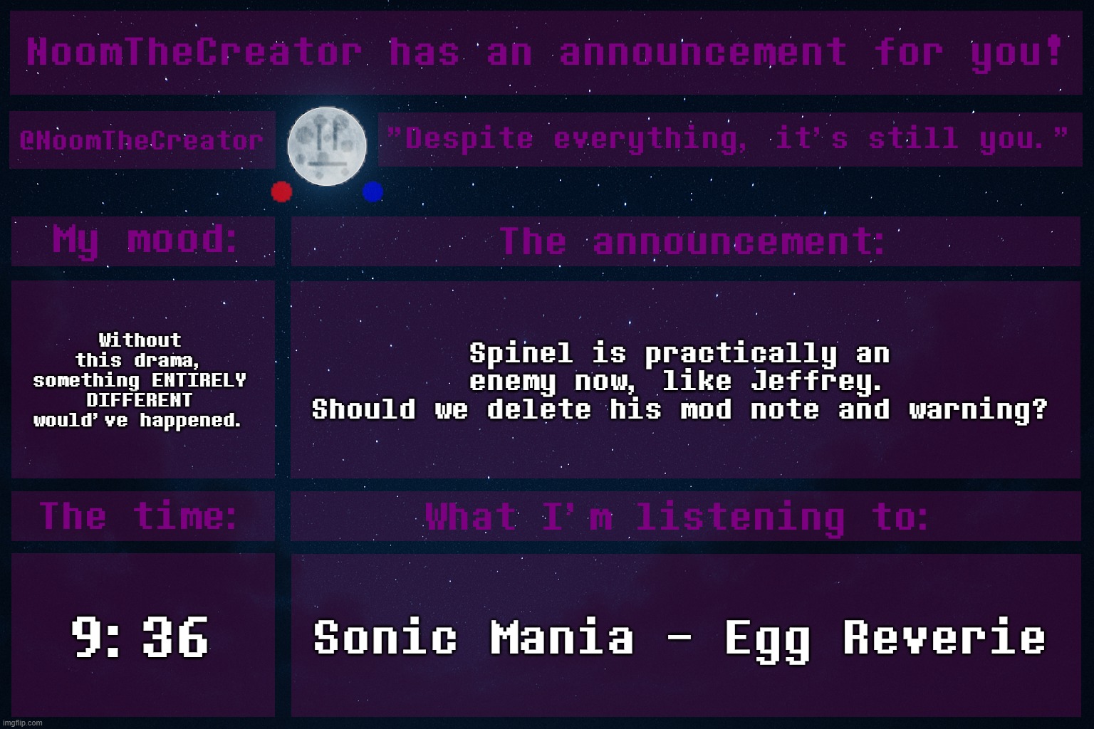 :| | Without this drama, something ENTIRELY DIFFERENT would've happened. Spinel is practically an enemy now, like Jeffrey.
Should we delete his mod note and warning? 9:36; Sonic Mania - Egg Reverie | image tagged in noomthecreator announcement temp | made w/ Imgflip meme maker