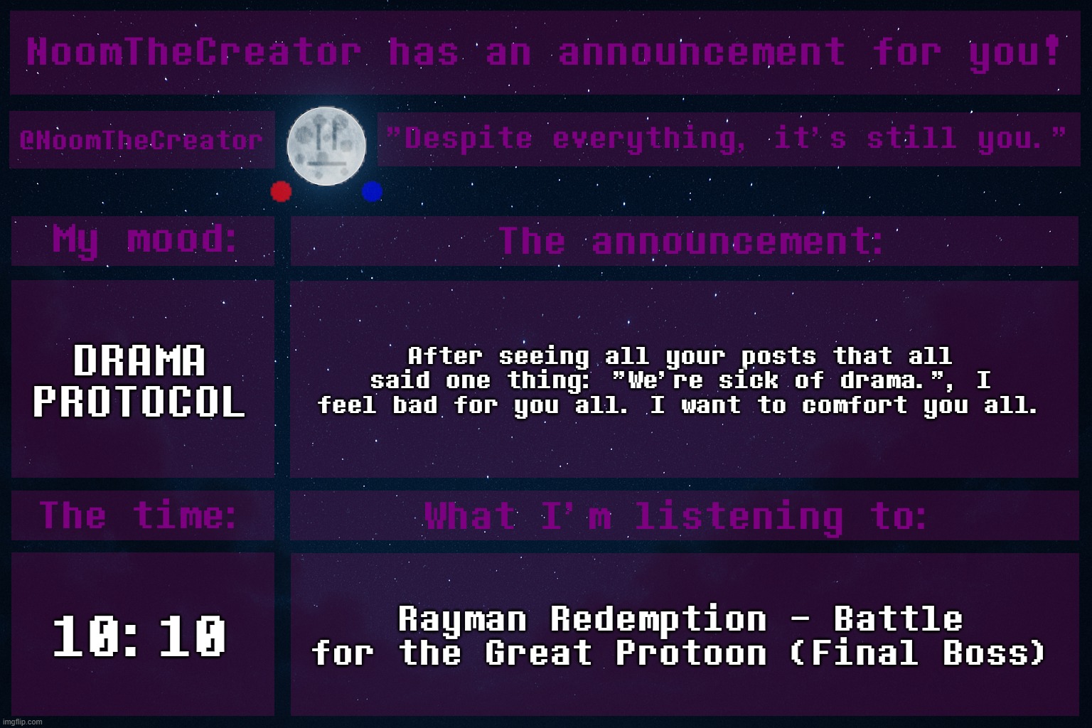 We should do something to prevent drama even more. | DRAMA PROTOCOL; After seeing all your posts that all said one thing: "We're sick of drama.", I feel bad for you all. I want to comfort you all. 10:10; Rayman Redemption - Battle for the Great Protoon (Final Boss) | image tagged in noomthecreator announcement temp | made w/ Imgflip meme maker