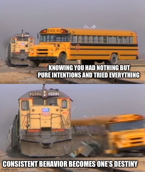 Again and again | KNOWING YOU HAD NOTHING BUT PURE INTENTIONS AND TRIED EVERYTHING; CONSISTENT BEHAVIOR BECOMES ONE’S DESTINY | image tagged in a train hitting a school bus | made w/ Imgflip meme maker