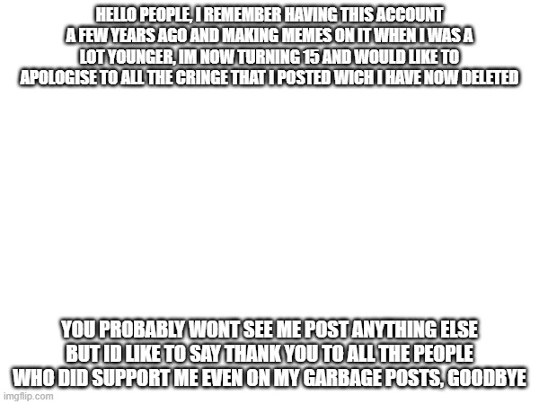 sorry and goodbye. | HELLO PEOPLE, I REMEMBER HAVING THIS ACCOUNT A FEW YEARS AGO AND MAKING MEMES ON IT WHEN I WAS A LOT YOUNGER, IM NOW TURNING 15 AND WOULD LIKE TO APOLOGISE TO ALL THE CRINGE THAT I POSTED WICH I HAVE NOW DELETED; YOU PROBABLY WONT SEE ME POST ANYTHING ELSE BUT ID LIKE TO SAY THANK YOU TO ALL THE PEOPLE WHO DID SUPPORT ME EVEN ON MY GARBAGE POSTS, GOODBYE | image tagged in blank meme template | made w/ Imgflip meme maker