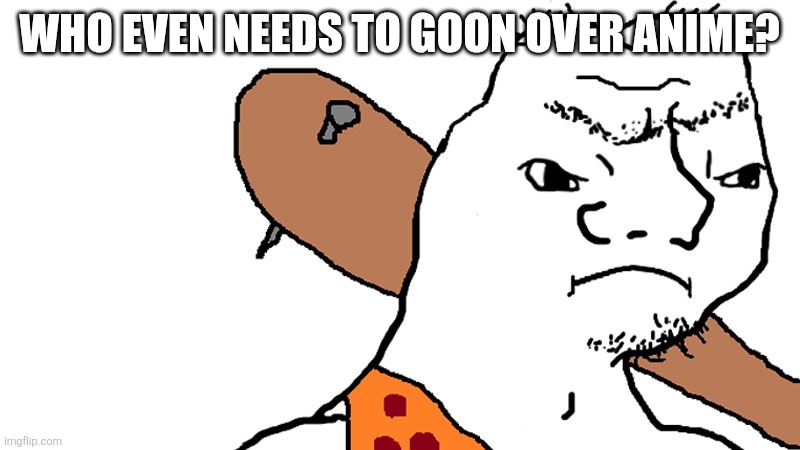 grug | WHO EVEN NEEDS TO GOON OVER ANIME? | image tagged in grug | made w/ Imgflip meme maker