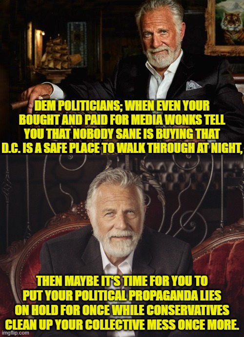 Nobody sane is buying into your leftist lies any more. | DEM POLITICIANS; WHEN EVEN YOUR BOUGHT AND PAID FOR MEDIA WONKS TELL YOU THAT NOBODY SANE IS BUYING THAT D.C. IS A SAFE PLACE TO WALK THROUGH AT NIGHT, THEN MAYBE IT'S TIME FOR YOU TO PUT YOUR POLITICAL PROPAGANDA LIES ON HOLD FOR ONCE WHILE CONSERVATIVES CLEAN UP YOUR COLLECTIVE MESS ONCE MORE. | image tagged in yep | made w/ Imgflip meme maker