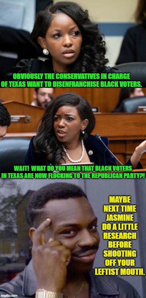 Apparently her main concern is that her Gerrymandered sinecure for life district just vanished. | OBVIOUSLY THE CONSERVATIVES IN CHARGE OF TEXAS WANT TO DISENFRANCHISE BLACK VOTERS. WAIT!  WHAT DO YOU MEAN THAT BLACK VOTERS IN TEXAS ARE NOW FLOCKING TO THE REPUBLICAN PARTY?! MAYBE NEXT TIME JASMINE DO A LITTLE RESEARCH BEFORE SHOOTING OFF YOUR LEFTIST MOUTH. | image tagged in yep | made w/ Imgflip meme maker