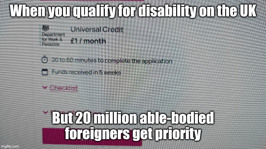 This is a real image a disabled friend sent. | When you qualify for disability on the UK; But 20 million able-bodied foreigners get priority | image tagged in uk,insane,crazy,politics,political meme,illegal immigration | made w/ Imgflip meme maker