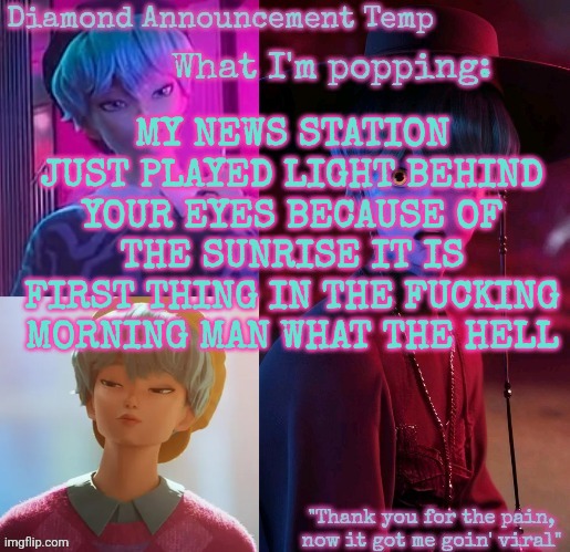 Diamond's Baby Saja Temp | MY NEWS STATION JUST PLAYED LIGHT BEHIND YOUR EYES BECAUSE OF THE SUNRISE IT IS FIRST THING IN THE FUCKING MORNING MAN WHAT THE HELL | image tagged in diamond's baby saja temp | made w/ Imgflip meme maker