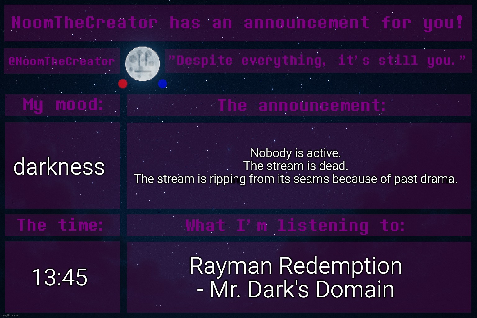... | darkness; Nobody is active.
The stream is dead.
The stream is ripping from its seams because of past drama. 13:45; Rayman Redemption - Mr. Dark's Domain | image tagged in noomthecreator announcement temp | made w/ Imgflip meme maker