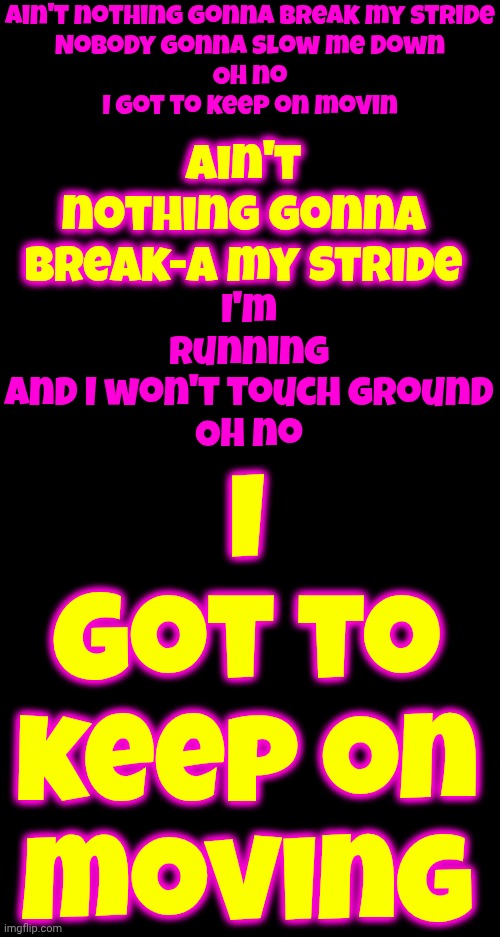 Matthew Wilder.  Break My Stride | Ain't nothing gonna break my stride

Nobody gonna slow me down

Oh no

I got to keep on movin; Ain't nothing gonna break-a my stride; I got to keep on moving; I'm running
And I won't touch ground
Oh no | image tagged in memes,music,lyrics,great tuneage | made w/ Imgflip meme maker