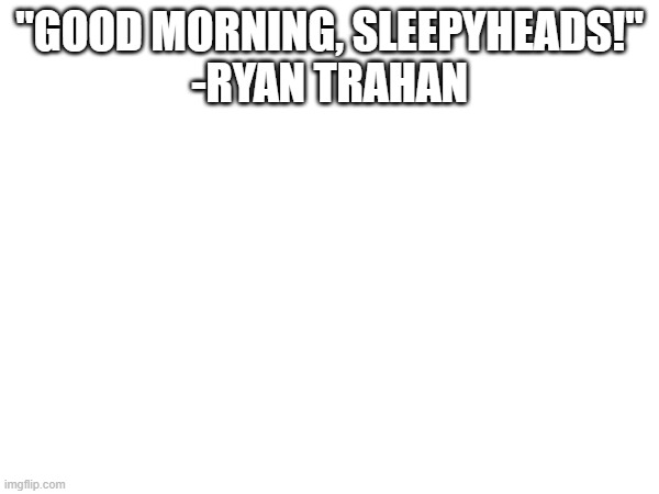 "GOOD MORNING, SLEEPYHEADS!"
-RYAN TRAHAN | made w/ Imgflip meme maker