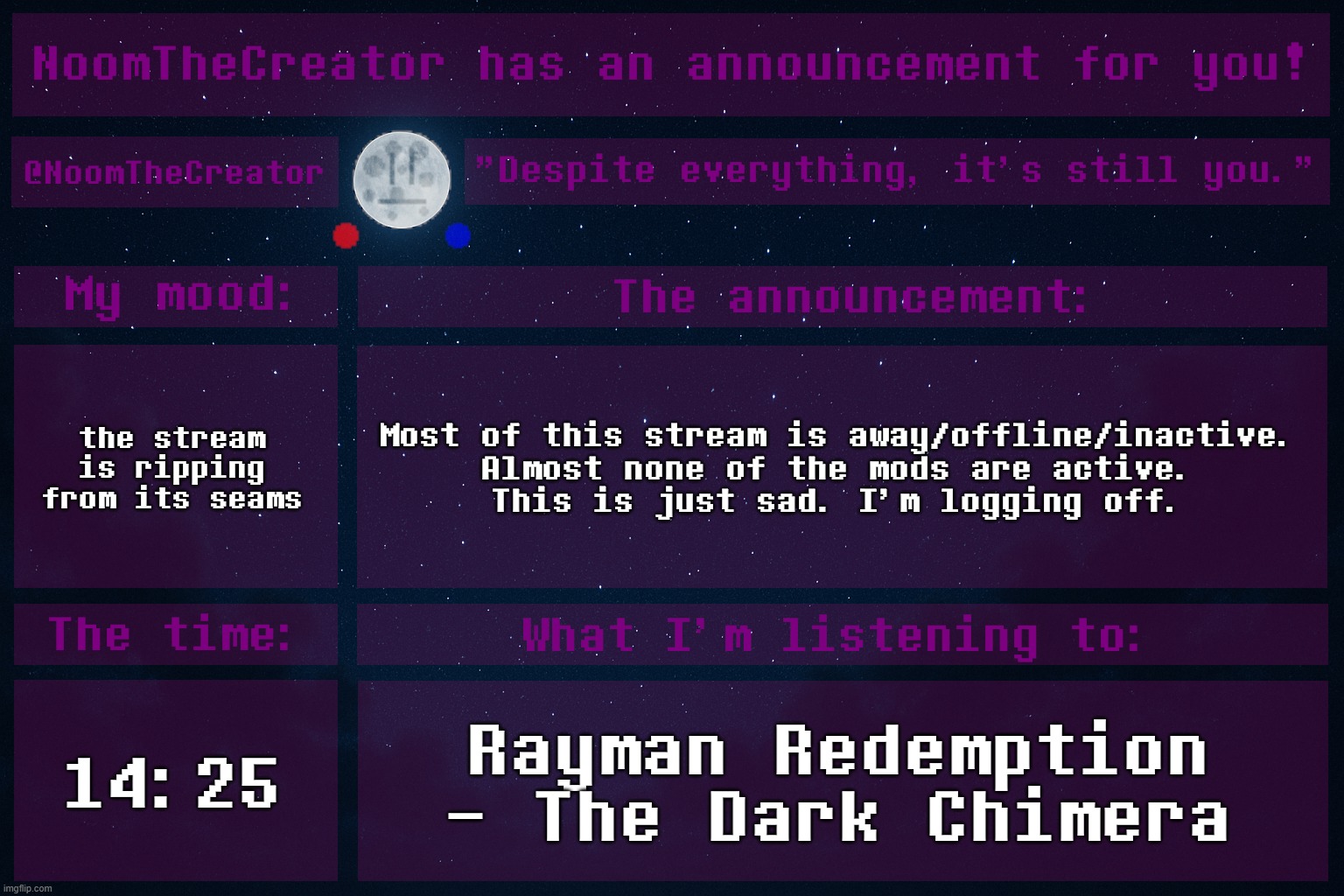 ... | the stream is ripping from its seams; Most of this stream is away/offline/inactive.
Almost none of the mods are active.
This is just sad. I'm logging off. 14:25; Rayman Redemption - The Dark Chimera | image tagged in noomthecreator announcement temp | made w/ Imgflip meme maker
