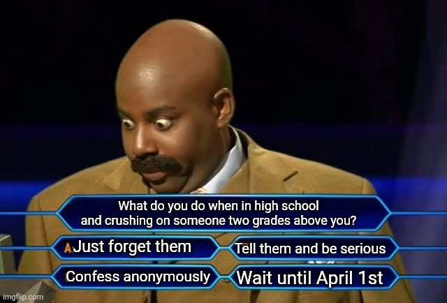 I need an answer ASAP | What do you do when in high school and crushing on someone two grades above you? Just forget them; Tell them and be serious; Confess anonymously; Wait until April 1st | image tagged in who wants to be a millionaire | made w/ Imgflip meme maker