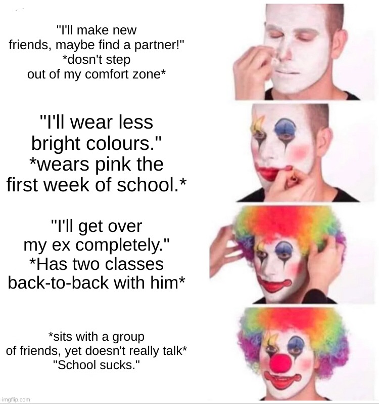 Clown Applying Makeup | "I'll make new friends, maybe find a partner!"
*dosn't step out of my comfort zone*; "I'll wear less bright colours."
*wears pink the first week of school.*; "I'll get over my ex completely."
*Has two classes back-to-back with him*; *sits with a group of friends, yet doesn't really talk*
"School sucks." | image tagged in memes,clown applying makeup | made w/ Imgflip meme maker