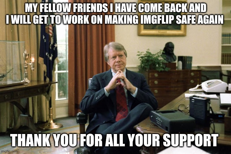 jimmy carter | MY FELLOW FRIENDS I HAVE COME BACK AND I WILL GET TO WORK ON MAKING IMGFLIP SAFE AGAIN; THANK YOU FOR ALL YOUR SUPPORT | image tagged in jimmy carter | made w/ Imgflip meme maker