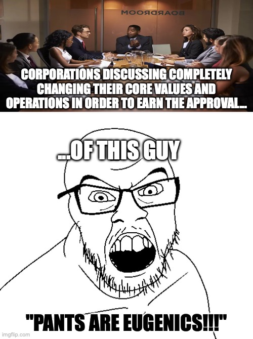 Maybe stop trying to appease 1% of your customer base and go back to being normal | CORPORATIONS DISCUSSING COMPLETELY CHANGING THEIR CORE VALUES AND OPERATIONS IN ORDER TO EARN THE APPROVAL... ...OF THIS GUY; "PANTS ARE EUGENICS!!!" | image tagged in angry soyboy,crying liberal,leftists,liberal hypocrisy,democrats,woke capitalism | made w/ Imgflip meme maker