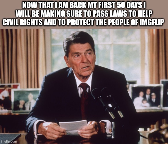 ronald reagan | NOW THAT I AM BACK MY FIRST 50 DAYS I WILL BE MAKING SURE TO PASS LAWS TO HELP CIVIL RIGHTS AND TO PROTECT THE PEOPLE OF IMGFLIP | image tagged in ronald reagan | made w/ Imgflip meme maker