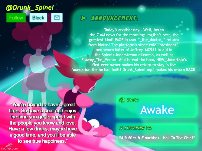 I’m Spinel, and this is the 7 AM news. | Today’s another day… Well, here's the 7 AM news for the morning: Imgflip’s best, the greatest kind! IMGFlip user “_the_doctor_” returns from hiatus! The platform’s stone cold “president”, and sworn hater of Jeffrey. MC941 to aid in the Spinel/Understream dilemma, as well as Flowey_The_Memer! And to end the hour, NEW_Undertale’s first ever owner makes his return to stay in the foundation the he had built! Drunk_Spinel.mp4 makes his return BACK! Awake; “4 Ruffles & Flourishes - Hail To The Chief” | made w/ Imgflip meme maker