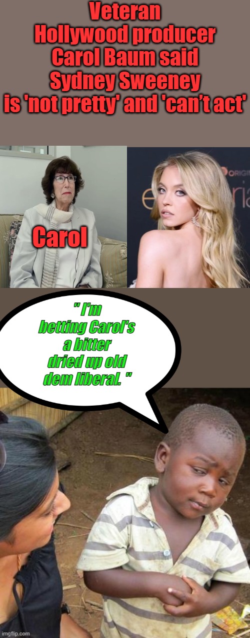 Poor Carol.. TO FUNNY what a bitter jealouse one she be. | Veteran Hollywood producer Carol Baum said Sydney Sweeney is 'not pretty' and 'can’t act'; Carol; " I'm betting Carol's a bitter dried up old dem liberal. " | image tagged in memes,third world skeptical kid | made w/ Imgflip meme maker