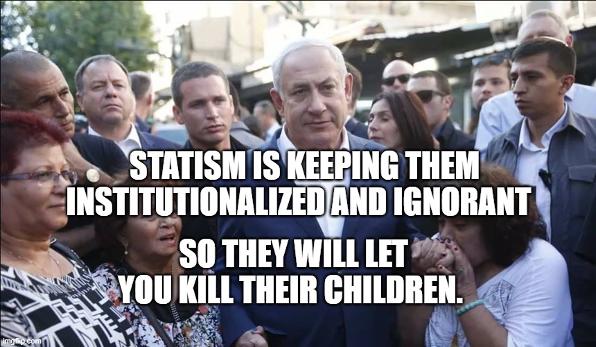 Bibi Melech Israel | STATISM IS KEEPING THEM INSTITUTIONALIZED AND IGNORANT; SO THEY WILL LET YOU KILL THEIR CHILDREN. | image tagged in bibi melech israel | made w/ Imgflip meme maker
