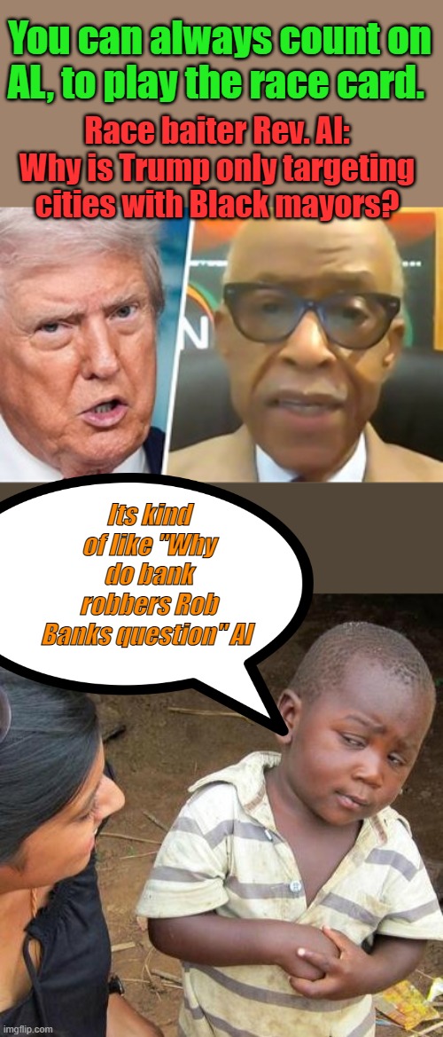 SUPREAMO race baiter AL in business since the 60's How's Tawayna.. AL  Did she pay her judgement  yet ? | You can always count on AL, to play the race card. Race baiter Rev. Al: Why is Trump only targeting cities with Black mayors? Its kind of like "Why do bank robbers Rob Banks question" Al | image tagged in memes,third world skeptical kid | made w/ Imgflip meme maker