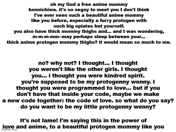 found this transcript scrolling through reddit, and i thought "MSMG would eat this up!" | oh my God a free anime mommy konnichiwa. it's so segoy to meet you I don't think I've ever seen such a beautiful anime mommy like you before, especially a furry protogen with such big opiates but yourself.
you also have thick mommy thighs and... and I was wondering, m-m-m-mm--may perhaps sleep between your... thick anime protogen mommy thighs? it would mean so much to me. no? why not? I thought... I thought you weren't like the other girls. I thought you... i thought you were kindred spirit. you're supposed to be my protogenny wenny. I thought you were programmed to love... but if you don't have that inside your code, maybe we make a new code together: the code of love. so what do you say?
do you want to be my little protogenny wenny? It's not lame! I'm saying this in the power of love and anime, to a beautiful protogen mommy like you | made w/ Imgflip meme maker