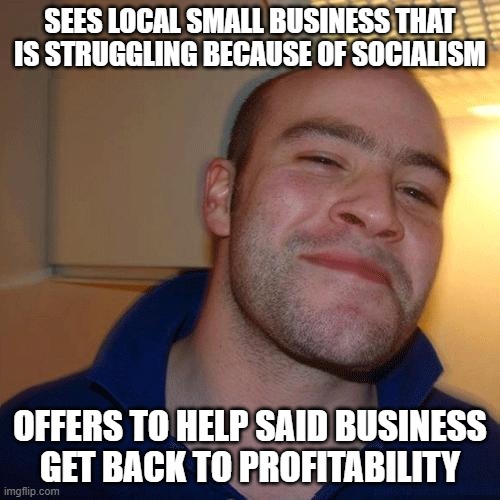 Good Guy Greg (No Joint) | SEES LOCAL SMALL BUSINESS THAT IS STRUGGLING BECAUSE OF SOCIALISM; OFFERS TO HELP SAID BUSINESS GET BACK TO PROFITABILITY | image tagged in good guy greg no joint | made w/ Imgflip meme maker