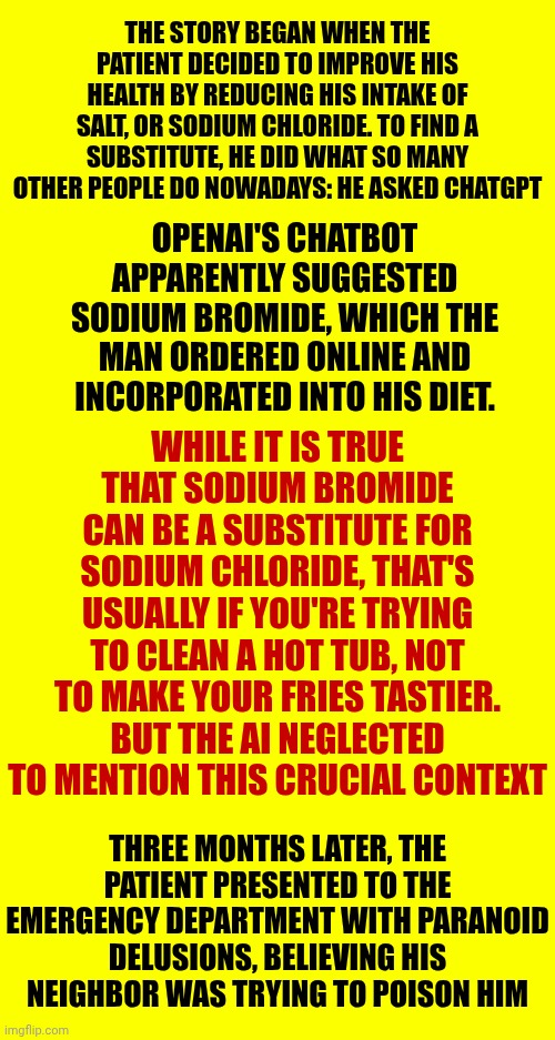 Sometimes The Herd Thins Itself Out | THE STORY BEGAN WHEN THE PATIENT DECIDED TO IMPROVE HIS HEALTH BY REDUCING HIS INTAKE OF SALT, OR SODIUM CHLORIDE. TO FIND A SUBSTITUTE, HE DID WHAT SO MANY OTHER PEOPLE DO NOWADAYS: HE ASKED CHATGPT; OPENAI'S CHATBOT APPARENTLY SUGGESTED SODIUM BROMIDE, WHICH THE MAN ORDERED ONLINE AND INCORPORATED INTO HIS DIET. WHILE IT IS TRUE THAT SODIUM BROMIDE CAN BE A SUBSTITUTE FOR SODIUM CHLORIDE, THAT'S USUALLY IF YOU'RE TRYING TO CLEAN A HOT TUB, NOT TO MAKE YOUR FRIES TASTIER. BUT THE AI NEGLECTED TO MENTION THIS CRUCIAL CONTEXT; THREE MONTHS LATER, THE PATIENT PRESENTED TO THE EMERGENCY DEPARTMENT WITH PARANOID DELUSIONS, BELIEVING HIS NEIGHBOR WAS TRYING TO POISON HIM | image tagged in memes,dumbass,you've been invited to dumbass university,chatgpt,next generation,why can't you just be normal | made w/ Imgflip meme maker