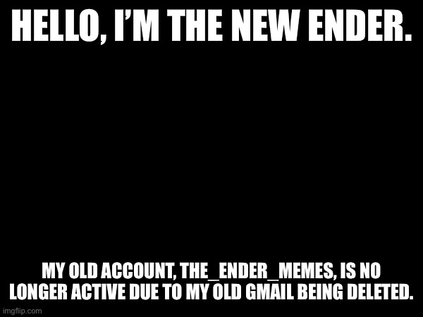 A new beginning | HELLO, I’M THE NEW ENDER. MY OLD ACCOUNT, THE_ENDER_MEMES, IS NO LONGER ACTIVE DUE TO MY OLD GMAIL BEING DELETED. | image tagged in new | made w/ Imgflip meme maker