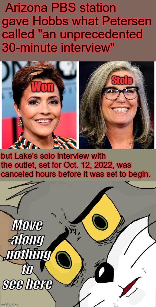 More criminal behavior, equal time was not given & they sabotaged Kerri Lake | Arizona PBS station gave Hobbs what Petersen called "an unprecedented 30-minute interview"; Stole; Won; but Lake’s solo interview with the outlet, set for Oct. 12, 2022, was canceled hours before it was set to begin. Move along ,nothing to see here | image tagged in memes,unsettled tom | made w/ Imgflip meme maker