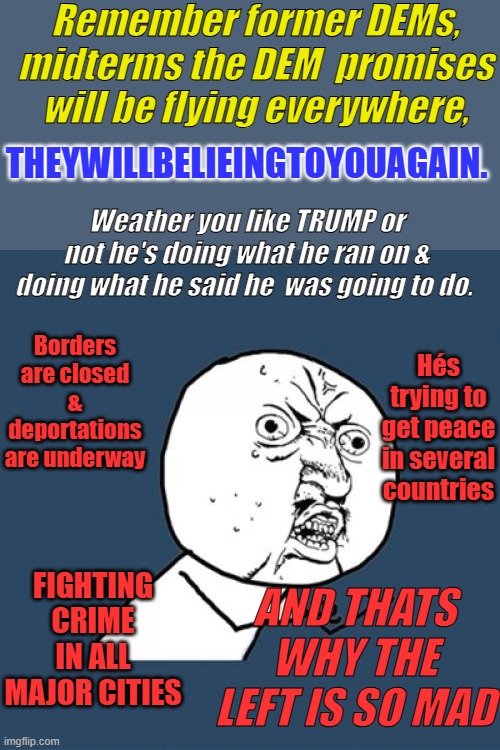 First pres. in my lifetime who is keeping promises he ran on. My first  time voted in 1968. So I've seen a few   #60s2.0 | Remember former DEMs, midterms the DEM  promises will be flying everywhere, THEYWILLBELIEINGTOYOUAGAIN. Weather you like TRUMP or not he's doing what he ran on & doing what he said he  was going to do. Borders are closed & deportations are underway; Hés trying to get peace in several countries; FIGHTING CRIME IN ALL MAJOR CITIES; AND THATS WHY THE LEFT IS SO MAD | image tagged in memes,y u no | made w/ Imgflip meme maker