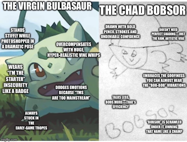 The virgin Bulbasaur vs the Chad Bobsor | THE CHAD BOBSOR; THE VIRGIN BULBASAUR; STANDS STIFFLY WHILE PHOTOSHOPPED IN A DRAMATIC POSE; DRAWN WITH BOLD PENCIL STROKES AND UNDENIABLE CONFIDENCE; DOESN’T NEED PERFECT SHADING—JUST THE RAW, ARTISTIC VIBE; OVERCOMPENSATES WITH HUGE, HYPER-REALISTIC VINE WHIPS; WEARS “I’M THE STARTER” INSECURITY LIKE A BADGE; EMBRACES THE GOOFINESS: YOU CAN ALMOST HEAR THE “BOB-BOB” VIBRATIONS; DODGES EMOTIONS BECAUSE “TMS ARE TOO MAINSTREAM”; TALKS LESS, BOBS MORE—THAT’S EFFICIENCY; ALWAYS STUCK IN THE EARLY-GAME TROPES; “BOBSOR” IS SCRAWLED UNDER IT, OWNING THAT NAME LIKE A CHAMP | image tagged in pokemon | made w/ Imgflip meme maker