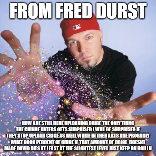 from fred durst | FROM FRED DURST; HOW ARE STILL HERE UPLOADING CRIGE THE ONLY THING THE CRINGE HATERS GETS SURPRISED I WILL BE SURPRISED IF THEY STOP UPLOAD CRIGE AS WELL WHILE IN THER ARTS ARE PROBABLY WHAT 9999 PERCENT OF CRIGE IF THAT AMOUNT OF CRIGE  DOESNT MADE DAVID DIES AT LEAST AT THE SILGHTEST LEVEL JUST KEEP ON ROILLN | image tagged in fred | made w/ Imgflip meme maker