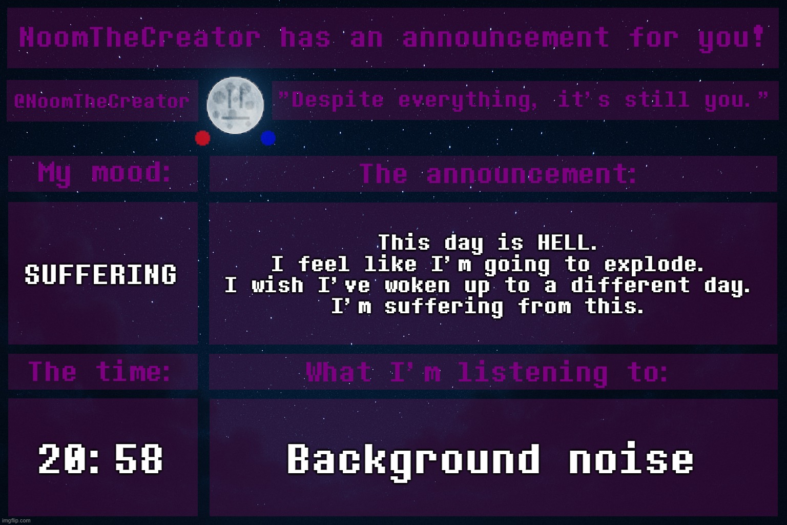 ... | SUFFERING; This day is HELL.
I feel like I'm going to explode.
I wish I've woken up to a different day.
I'm suffering from this. 20:58; Background noise | image tagged in noomthecreator announcement temp | made w/ Imgflip meme maker