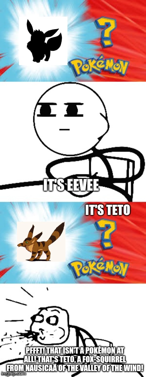 That Ghibli creature isn't a Pokémon at all (as we know)! | IT'S EEVEE; IT'S TETO; PFFFT! THAT ISN'T A POKÉMON AT ALL! THAT'S TETO, A FOX-SQUIRREL FROM NAUSICAÄ OF THE VALLEY OF THE WIND! | image tagged in who's that pok mon,teto,studio ghibli,nausicaa of the valley of the wind,not a pokemon | made w/ Imgflip meme maker