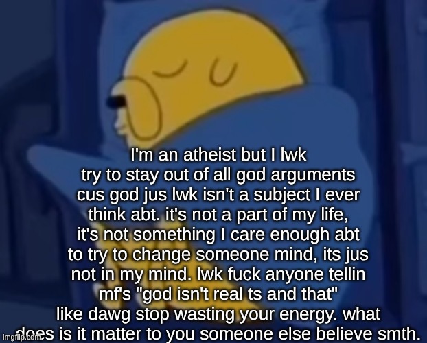 yap. pure unadulterated yap | I'm an atheist but I lwk try to stay out of all god arguments cus god jus lwk isn't a subject I ever think abt. it's not a part of my life, it's not something I care enough abt to try to change someone mind, its jus not in my mind. lwk fuck anyone tellin mf's "god isn't real ts and that" like dawg stop wasting your energy. what does is it matter to you someone else believe smth. | image tagged in im jaking it | made w/ Imgflip meme maker