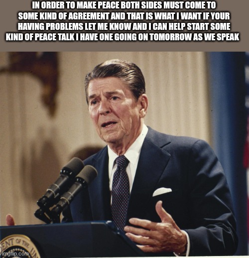 ronald reagan | IN ORDER TO MAKE PEACE BOTH SIDES MUST COME TO SOME KIND OF AGREEMENT AND THAT IS WHAT I WANT IF YOUR HAVING PROBLEMS LET ME KNOW AND I CAN HELP START SOME KIND OF PEACE TALK I HAVE ONE GOING ON TOMORROW AS WE SPEAK | image tagged in ronald reagan | made w/ Imgflip meme maker