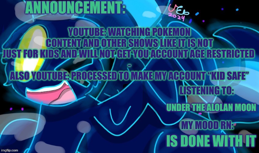They really need to remove this feature asap. | YOUTUBE: WATCHING POKEMON CONTENT AND OTHER SHOWS LIKE IT IS NOT JUST FOR KIDS AND WILL NOT GET YOU ACCOUNT AGE RESTRICTED 
-
ALSO YOUTUBE: PROCESSED TO MAKE MY ACCOUNT “KID SAFE”; UNDER THE ALOLAN MOON; IS DONE WITH IT | image tagged in marshumero | made w/ Imgflip meme maker